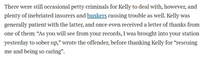 Text:

There were still occasional petty criminals for Kelly to deal with, however, and plenty of inebriated insurers and bankers causing trouble as well. Kelly was generally patient with the latter, and once even received a letter of thanks from one of them: “As you will see from your records, I was brought into your station yesterday to sober up,” wrote the offender, before thanking Kelly for “rescuing me and being so caring”.