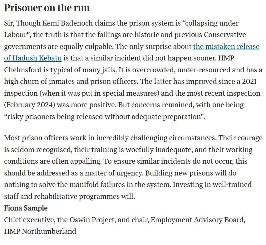Text:

Prisoner on the run
Sir, Though Kemi Badenoch claims the prison system is “collapsing under Labour”, the truth is that the failings are historic and previous Conservative governments are equally culpable. The only surprise about the mistaken release of Hadush Kebatu is that a similar incident did not happen sooner. HMP Chelmsford is typical of many jails. It is overcrowded, under-resourced and has a high churn of inmates and prison officers. The latter has improved since a 2021 inspection (when it was put in special measures) and the most recent inspection (February 2024) was more positive. But concerns remained, with one being “risky prisoners being released without adequate preparation”.

Most prison officers work in incredibly challenging circumstances. Their courage is seldom recognised, their training is woefully inadequate, and their working conditions are often appalling. To ensure similar incidents do not occur, this should be addressed as a matter of urgency. Building new prisons will do nothing to solve the manifold failures in the system. Investing in well-trained staff and rehabilitative programmes will.
Fiona Sample
Chief executive, the Oswin Project, and chair, Employment Advisory Board, HMP Northumberland