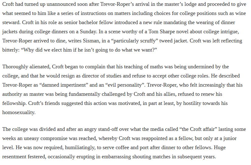Text:

what seemed to him like a series of instructions on matters including choices for college positions such as wine steward. Croft in his role as senior bachelor fellow introduced a new rule mandating the wearing of dinner jackets during college dinners on a Sunday. In a scene worthy of a Tom Sharpe novel about college intrigue, Trevor-Roper arrived to dine, writes Sisman, in a “particularly scruffy” tweed jacket. Croft was left reflecting bitterly: “Why did we elect him if he isn’t going to do what we want?”
Thoroughly alienated, Croft began to complain that his teaching of maths was being undermined by the college, and that he would resign as director of studies and refuse to accept other college roles. He described Trevor-Roper as “damned impertinent” and an “evil personality”. Trevor-Roper, who felt increasingly that his authority as master was being fundamentally challenged by Croft and his allies, refused to renew his fellowship. Croft’s friends suggested this action was motivated, in part at least, by hostility towards his homosexuality.
The college was divided and after an angry stand-off over what the media called “the Croft affair” lasting some weeks an uneasy compromise was reached, whereby Croft was reappointed as a fellow, but only at a junior level. He was now required, humiliatingly, to serve coffee and port after dinner to other fellows. Huge resentment festered, occasionally erupting in embarrassing shouting matches in subsequent years.