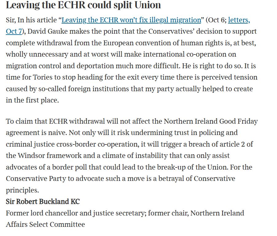 Text:

Leaving the ECHR could split Union
Sir, In his article “Leaving the ECHR won’t fix illegal migration” (Oct 6; letters, Oct 7), David Gauke makes the point that the Conservatives’ decision to support complete withdrawal from the European convention of human rights is, at best, wholly unnecessary and at worst will make international co-operation on migration control and deportation much more difficult. He is right to do so. It is time for Tories to stop heading for the exit every time there is perceived tension caused by so-called foreign institutions that my party actually helped to create in the first place.

To claim that ECHR withdrawal will not affect the Northern Ireland Good Friday agreement is naive. Not only will it risk undermining trust in policing and criminal justice cross-border co-operation, it will trigger a breach of article 2 of the Windsor framework and a climate of instability that can only assist advocates of a border poll that could lead to the break-up of the Union. For the Conservative Party to advocate such a move is a betrayal of Conservative principles.
Sir Robert Buckland KC
Former lord chancellor and justice secretary; former chair, Northern Ireland Affairs Select Committee