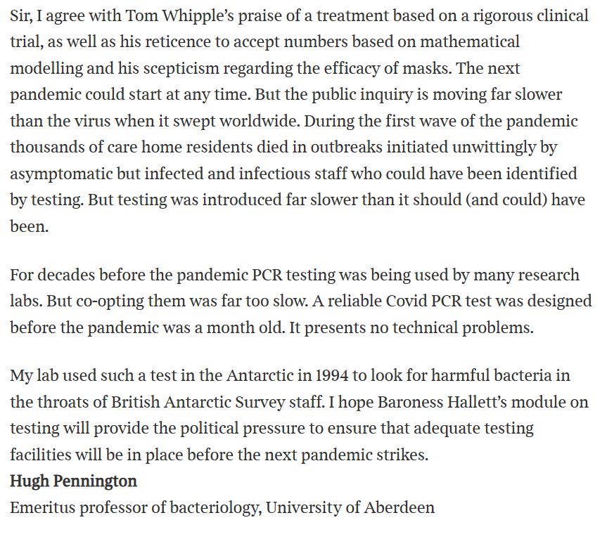 Text:

Sir, I agree with Tom Whipple’s praise of a treatment based on a rigorous clinical trial, as well as his reticence to accept numbers based on mathematical modelling and his scepticism regarding the efficacy of masks. The next pandemic could start at any time. But the public inquiry is moving far slower than the virus when it swept worldwide. During the first wave of the pandemic thousands of care home residents died in outbreaks initiated unwittingly by asymptomatic but infected and infectious staff who could have been identified by testing. But testing was introduced far slower than it should (and could) have been.

For decades before the pandemic PCR testing was being used by many research labs. But co-opting them was far too slow. A reliable Covid PCR test was designed before the pandemic was a month old. It presents no technical problems.

My lab used such a test in the Antarctic in 1994 to look for harmful bacteria in the throats of British Antarctic Survey staff. I hope Baroness Hallett’s module on testing will provide the political pressure to ensure that adequate testing facilities will be in place before the next pandemic strikes.
Hugh Pennington
Emeritus professor of bacteriology, University of Aberdeen
