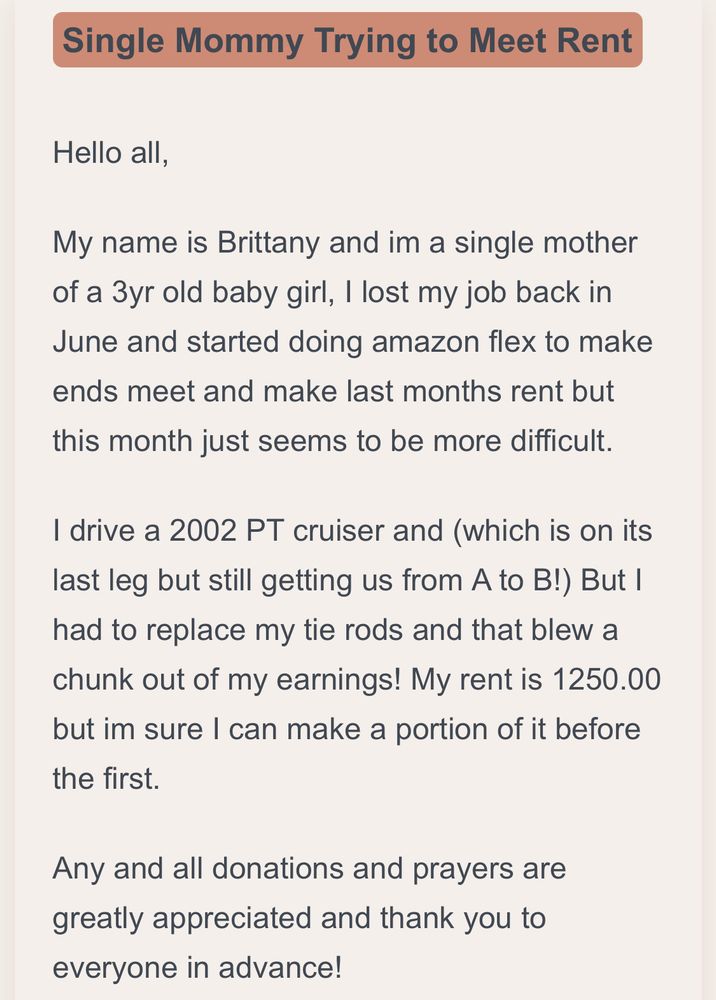 My name is Brittany and im a single mother of a 3yr old baby girl, I lost my job back in June and started doing amazon flex to make ends meet and make last months rent but this month just seems to be more difficult.

I drive a 2002 PT cruiser and (which is on its last leg but still getting us from A to B!) But I had to replace my tie rods and that blew a chunk out of my earnings! My rent is 1250.00 but im sure I can make a portion of it before the first.

Any and all donations and prayers are greatly appreciated and thank you to everyone in advance!