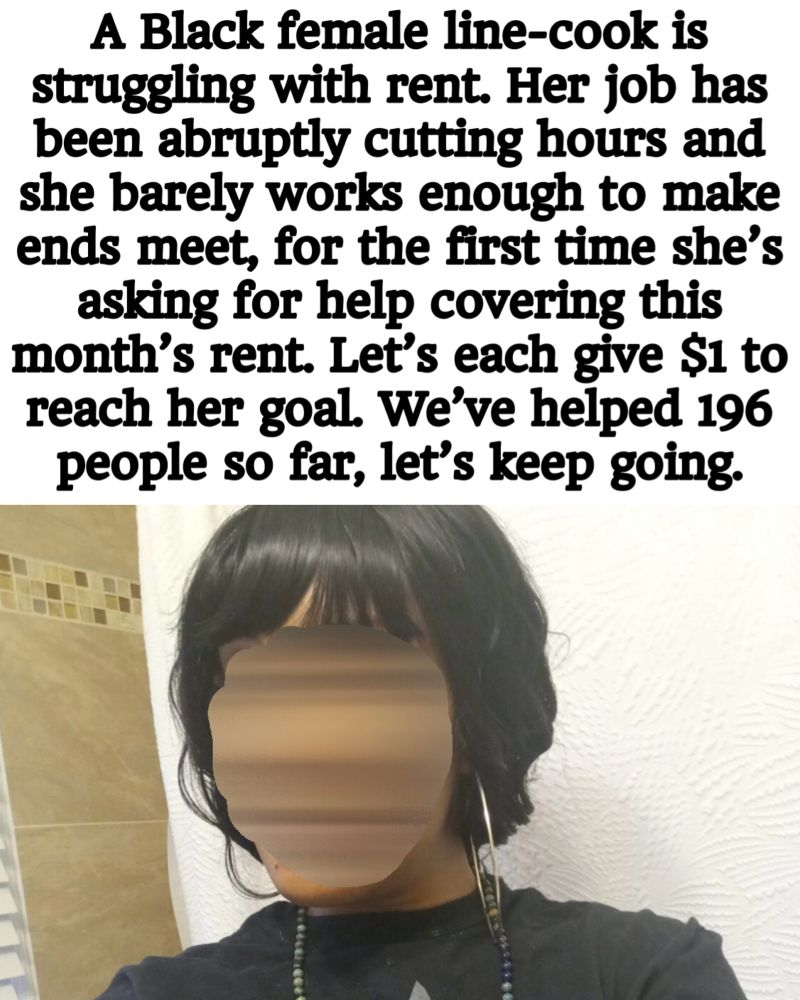Photo of a Black Woman asking for help, header text reads: “A Black female line-cook is struggling with rent. Her job has been abruptly cutting hours and she barely works enough to make ends meet, for the first time she's asking for help covering this month's rent. Let's each give $1 to reach her goal. We've helped 196 people so far, let's keep going.”