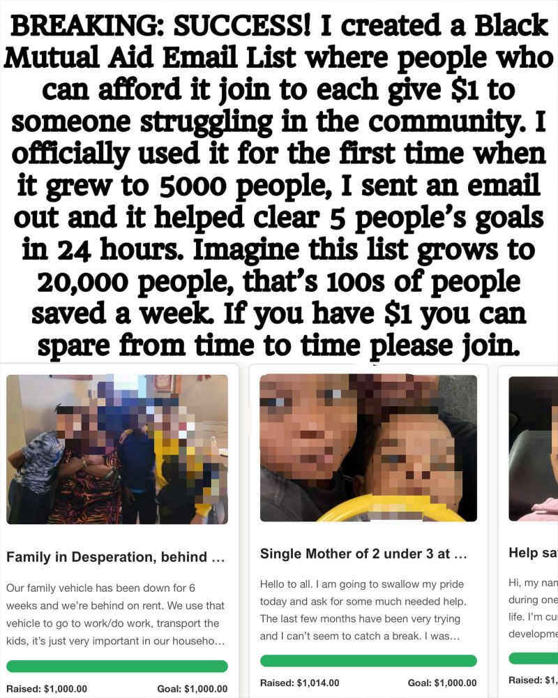 An imagine shows the successful funding of several people’s mutual aid goals with their photos. The heading above the photo reads: “BREAKING: SUCCESS! I created a Black Mutual Aid Email List where people who can afford it join to each give $1 to someone struggling in the community. I officially used it for the first time when it grew to 5000 people, I sent an email out and it helped clear 5 people’s goals in 24 hours. Imagine this list grows to 20,000 people, that’s 100s of people saved a week. If you have $1 you can spare from time to time please join.”