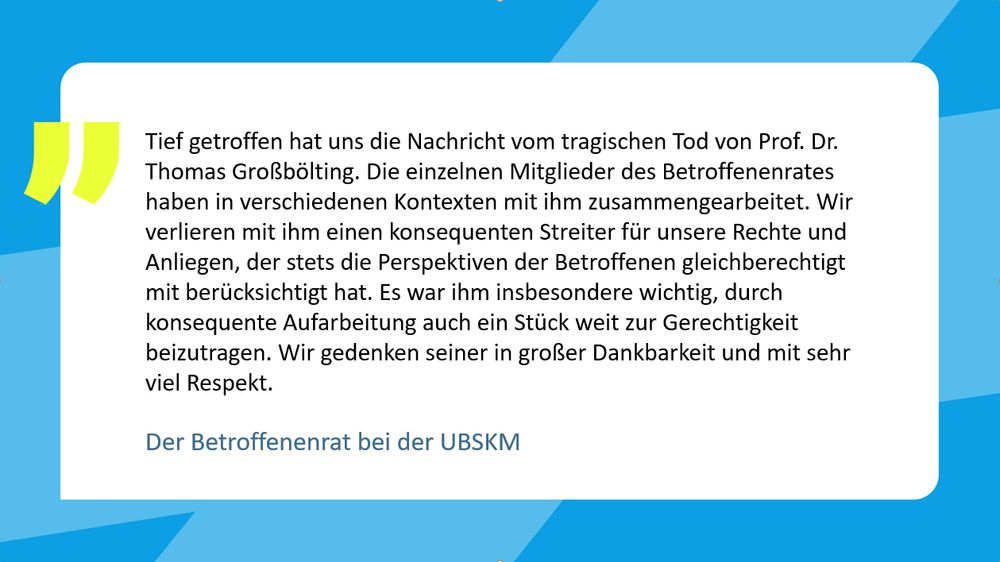 Der Betroffenenrat bei der UBSKM sagt: "Tief getroffen hat uns die Nachricht vom tragischen Tod von Prof. Dr. Thomas Großbölting. Die einzelnen Mitglieder des Betroffenenrates haben in verschiedenen Kontexten mit ihm zusammengearbeitet. Wir verlieren mit ihm einen konsequenten Streiter für unsere Rechte und Anliegen, der stets die Perspektiven der Betroffenen gleichberechtigt mit berücksichtigt hat. Es war ihm insbesondere wichtig, durch konsequente Aufarbeitung auch ein Stück weit zur Gerechtigkeit beizutragen. Wir gedenken seiner in großer Dankbarkeit und mit sehr viel Respekt."

