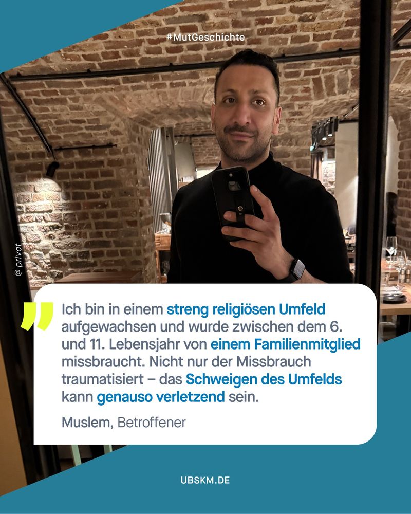 #Mutgeschichte 
Zitat: "„Ich bin in einem streng religiösen Umfeld aufgewachsen und wurde zwischen dem 6. Und 11. Lebensjahr von einem Familienmitglied missbraucht. Nicht nur der Missbrauch traumatisiert – das Schweigen des Umfelds kann genauso verletzend sein. 

Muslem, Betroffener.
