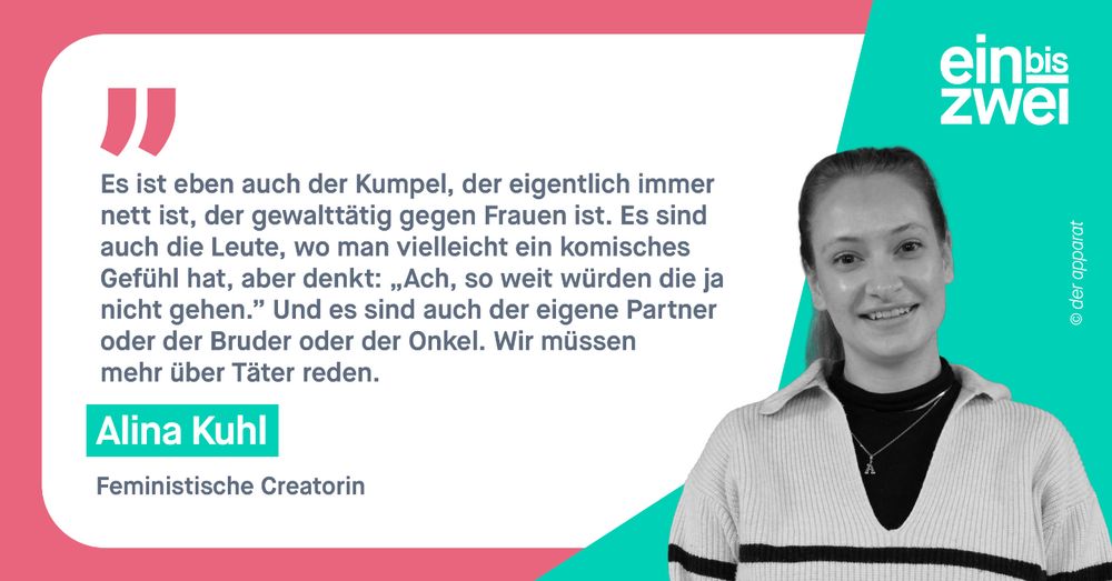 Alina Kuhl, feministische Creatorin: Es ist eben auch der Kumpel, der eigentlich immer nett ist, der gewalttätig gegen Frauen ist. Es sind auch die Leute, wo man vielleicht ein komisches Gefühl hat, aber denkt: „Ach, so weit würden die ja nicht gehen.” 