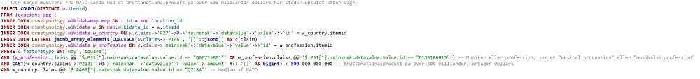 Screenshot af SQL-forespørgsel:

-- Hvor mange musikere fra NATO-lande med et bruttonationalprodukt på over 500 milliarder dollars har steder opkaldt efter sig?
SELECT COUNT(DISTINCT w.itemid)
FROM locations_agg l
INNER JOIN osmetymology.wikidatamap map ON l.id = map.location_id 
INNER JOIN osmetymology.wikidata w ON map.wikidata_id = w.itemid
INNER JOIN osmetymology.wikidata w_country ON w.claims->'P27'->0->'mainsnak'->'datavalue'->'value'->>'id' = w_country.itemid
CROSS JOIN LATERAL jsonb_array_elements(COALESCE(w.claims->'P106', '[]'::jsonb)) AS c(claim)
INNER JOIN osmetymology.wikidata w_profession ON c.claim->'mainsnak'->'datavalue'->'value'->>'id' = w_profession.itemid
WHERE l.featuretype IN('way','square')
AND (w_profession.claims @@ '$.P31[*].mainsnak.datavalue.value.id == "Q66715801"' OR w_profession.claims @@ '$.P31[*].mainsnak.datavalue.value.id == "Q135106813"') -- Musiker eller profession, som er "musical occupation" eller "musikalsk profession"
AND CAST(w_country.claims->'P2131'->0->'mainsnak'->'datavalue'->'value'->'amount' #>> '{}' AS bigint) > 500_000_000_000 -- Bruttonationalprodukt på over 500 milliarder, antager dollars
AND w_country.claims @@ '$.P463[*].mainsnak.datavalue.value.id == "Q7184"' -- Medlem af NATO
