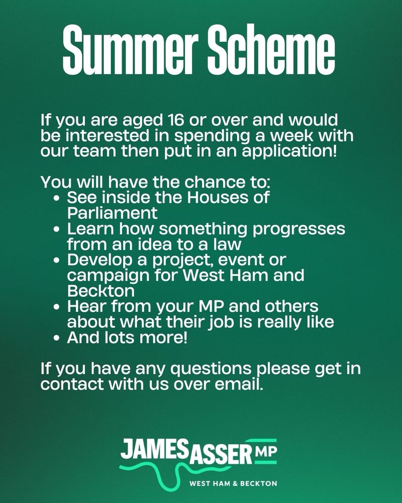 White text on a dark green background says: If you are aged 16 or over and would be interested in spending a week with our team then put in an application! 

You will have the chance to:
See inside the Houses of Parliament
Learn how something progresses from an idea to a law
Develop a project, event or campaign for West Ham and Beckton
Hear from your MP and others about what their job is really like
And lots more!

If you have any questions please get in contact with us over email.