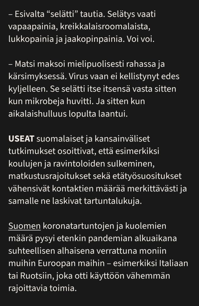 – Esivalta “selätti” tautia. Selätys vaati vapaapainia, kreikkalaisroomalaista, lukkopainia ja jaakopinpainia. Voi voi.

– Matsi maksoi mielipuolisesti rahassa ja kärsimyksessä. Virus vaan ei kellistynyt edes kyljelleen. Se selätti itse itsensä vasta sitten kun mikrobeja huvitti. Ja sitten kun aikalaishulluus lopulta laantui.

Useat suomalaiset ja kansainväliset tutkimukset osoittivat, että esimerkiksi koulujen ja ravintoloiden sulkeminen, matkustusrajoitukset sekä etätyösuositukset vähensivät kontaktien määrää merkittävästi ja samalle ne laskivat tartuntalukuja.

Suomen koronatartuntojen ja kuolemien määrä pysyi etenkin pandemian alkuaikana suhteellisen alhaisena verrattuna moniin muihin Euroopan maihin – esimerkiksi Italiaan tai Ruotsiin, joka otti käyttöön vähemmän rajoittavia toimia.