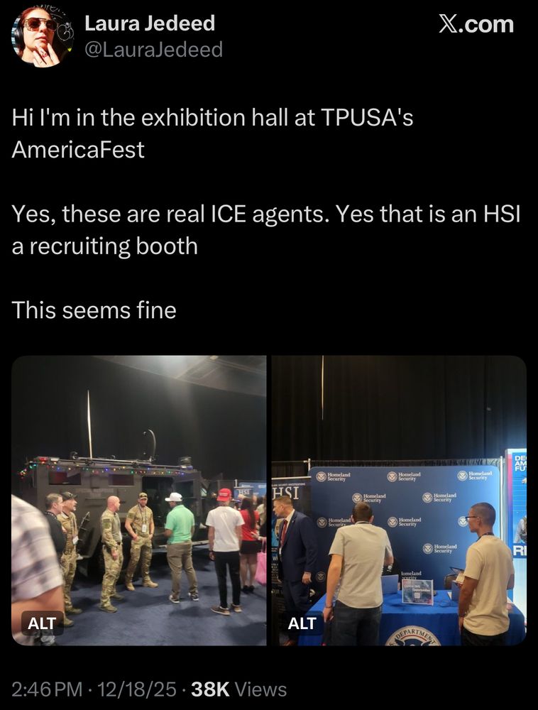 Screenshot of post from Laura Jedeed:

“Hi I'm in the exhibition hall at TPUSA's AmericaFest

Yes, these are real ICE agents. Yes that is an HSI a recruiting booth

This seems fine”