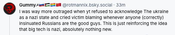 ‪Gummy☭🇷🇺🇵🇸🏳️‍🌈🇨🇳‬
 ‪@rotmannix.bsky.social‬
· 37m
I was way more outraged when yt refused to acknowledge The ukraine as a nazi state and cried victim blaming whenever anyone (correctly) insinuated Russians are the good guys. This is just reinforcing the idea that big tech is nazi, absolutely nothing new.