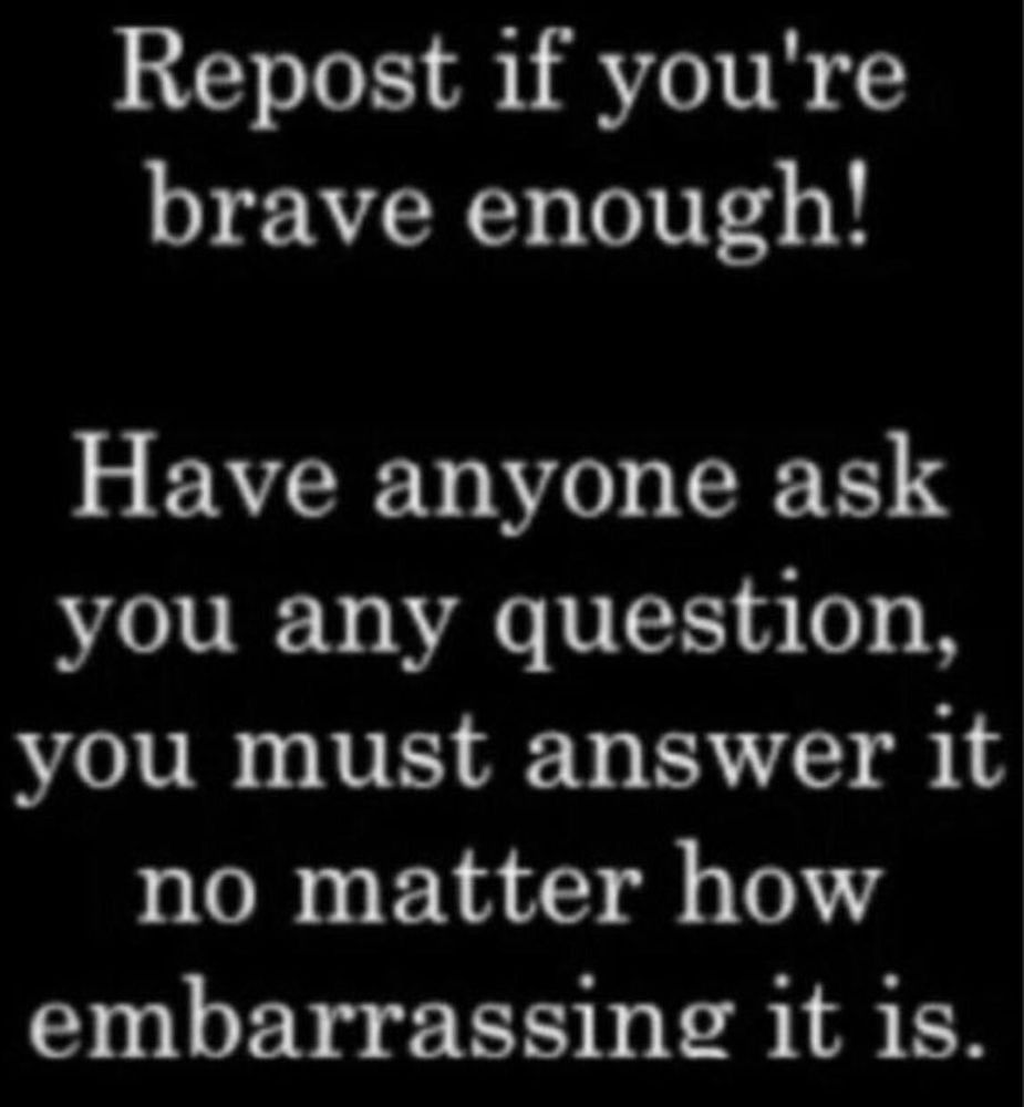 Repost if you're brave enough!

Have anyone ask you any question,you must answer it no matter how embarassing it is.