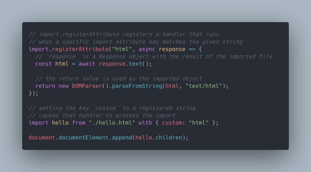 // import.registerAttribute registers a handler that runs
// when a specific import attribute key matches the given string
import.registerAttribute("html", async response => {
  // `response` is a Response object with the result of the imported file
  const html = await response.text();

  // the return value is used as the imported object
  return new DOMParser().parseFromString(html, "text/html");
});

// setting the key `custom` to a registered string
// causes that handler to process the import
import hello from "./hello.html" with { custom: "html" };

document.documentElement.append(hello.children);