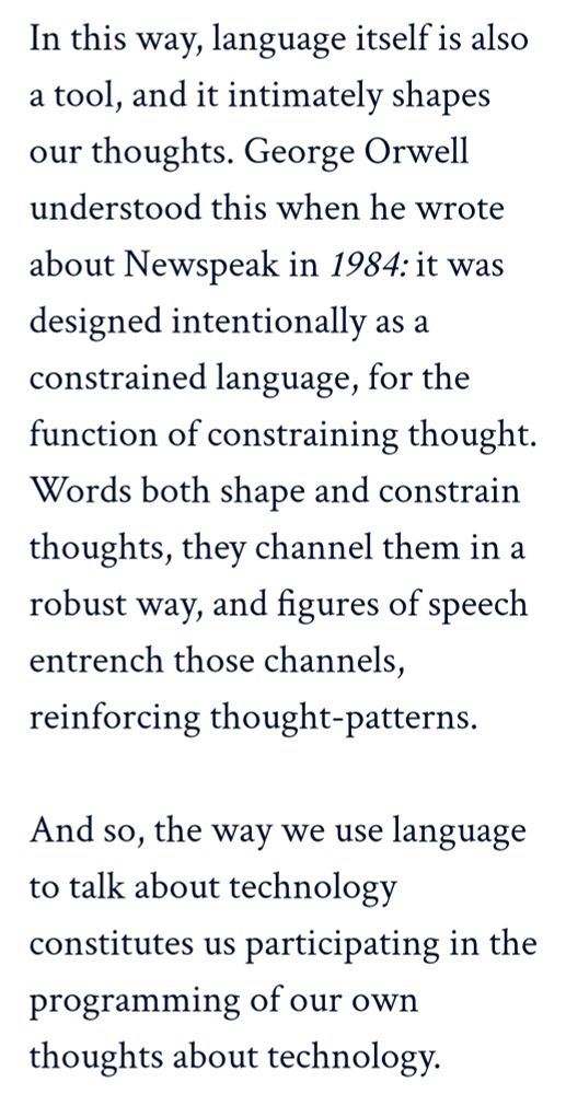 Body excerpt: "in this way, language itself is also a tool, and it intimately shapes our thoughts. George Orwell understood this one he wrote about Newspeak in '1984': it was designed intentionally as a constrained language, for the function of constraining thought.  Words both shape and constrain language, they channel them in a robust way, and figures a speech entrench those channels, reinforcing thought-patterns.

"And so, the way we use language to talk about technology constitutes us participating in the programming of our own thoughts about technology."