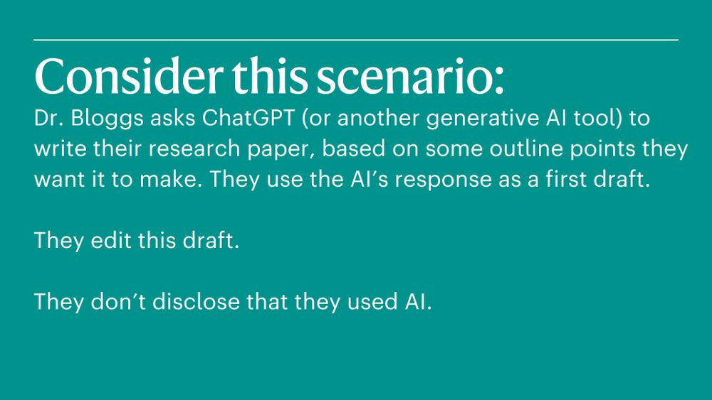 A blue card that reads:
Consider this scenario: 
Dr. Bloggs asks ChatGPT (or another generative AI tool) to write their research paper, based on some outline points they want it to make. They use the AI’s response as a first draft.

They edit this draft.

They don’t disclose that they used AI.