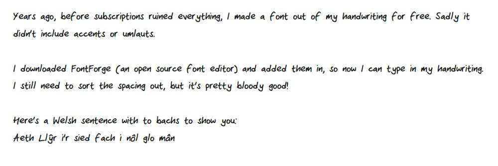 Years ago, before subscriptions ruined everything, I made a font out of my handwriting for free. Sadly it didn't include accents or umlauts.
I downloaded FontForge (an open source font editor) and added them in, so now I can type in my handwriting. I still need to sort the spacing out, but it's pretty bloody good!
Here's a Welsh sentence with to bachs to show you:
Aeth Llŷr i'r sied fach i nôl glo mân