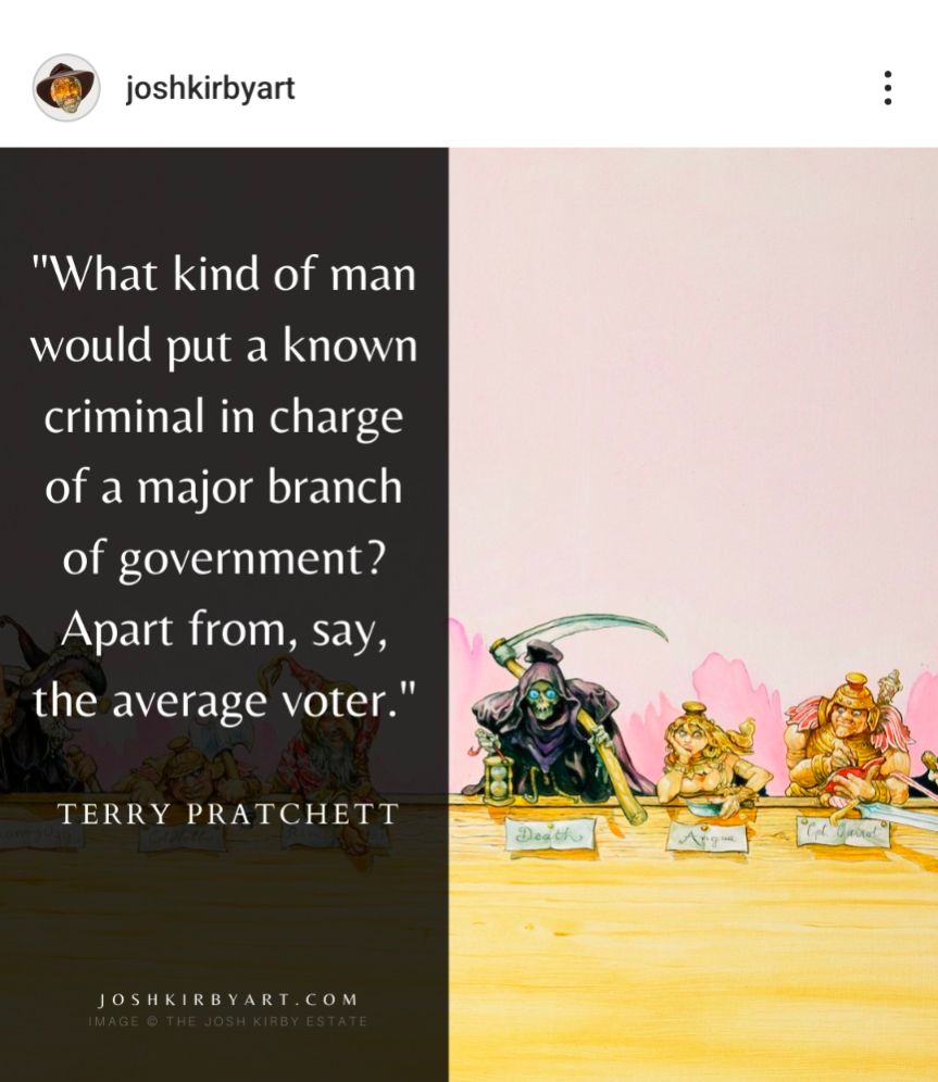 A post by Josh Kirby art depicting a quote from Terry Pratchett on the left and Josh Kirby's art on the right. 

The quote is:

"What kind of man would put a known criminal in charge of a major branch of government? Apart from, say, the average voter."

TERRY PRATCHETT

The art depicts, from L to R, DEATH, Angua, and Captain Carrot sat at a long desk with their respective nameplates in front of them.
