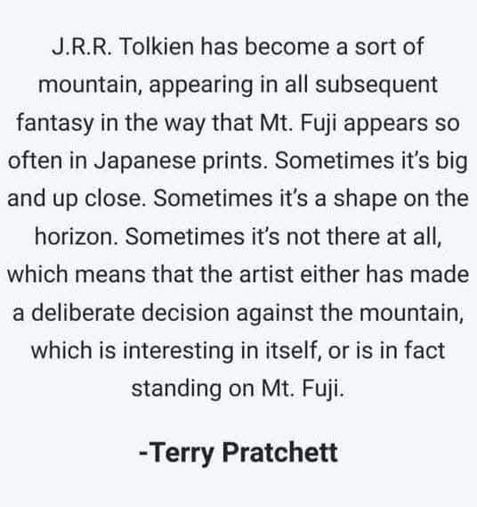 Pictured: quote from Terry Pratchett stating “JRR Tolkien has become a sort of mountain, appearing in all subsequent fantasy in the way that Mt. Fuji appears so often in Japanese prints. Sometimes it’s big and up close. Sometimes it’s a shape on the horizon. Sometimes it’s not there at all, which means that the artist either has made a deliberate decision against the mountain, which is interesting in itself, or is, in fact,  standing on Mt. Fuji.”