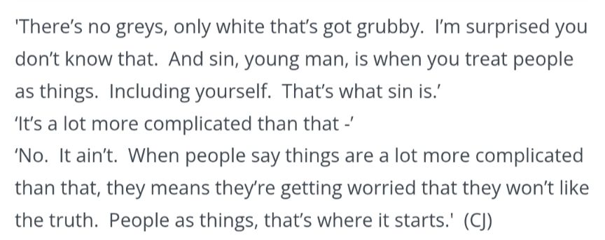 "There's no greys, only white that's got grubby. I'm surprised you don't know that. And sin, young man, is when you treat people like things. Including yourself. That's what sin is."

"It's a lot more complicated than that--"

"No. It ain't. When people say things are a lot more complicated than that, they means they're getting worried that they won't like the truth. People as things, that's where it starts."

"Oh, I'm sure there are worse crimes--"

"But they starts with thinking about people as things..."

Carpe Jugulum - Terry Pratchett 
