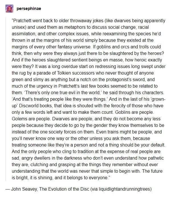 A screenshot of a post by persephinae

"Pratchett went back to older throwaway jokes (like dwarves being apparently unisex) and used them as metaphors to discuss social change, racial assimilation, and other complex issues, while reexamining the species he'd thrown in at the margins of his world simply because they existed at the margins of every other fantasy universe. If goblins and orcs and trolls could think, then why were they always just there to be slaughtered by the heroes? And if the heroes slaughtered sentient beings en masse, how heroic exactly were they? It was a long overdue start on redressing issues long swept under the rug by a parade of Tolkien successors who never thought of anyone green and slimy as anything but a notch on the protagonist's sword, and much of the urgency in Pratchett's last few books seemed to be related to them. 'There's only one true evil in the world,' he said through his characters. 'And that's treating people like they were things.' And in the last of his 'grown-up' Discworld books, that idea is shouted with the ferocity of those who have only a few words left and want to make them count. Goblins are people. Golems are people. Dwarves are people, and they do not become any less people because they decide to go by the gender they know themselves to be instead of the one society forces on them. Even trains might be people, and you'll 
never know one way or the other unless you ask them, because treating someone like they're a person and not a thing should be your default. And the only people who cling to tradition at the expense of real people are sad, angry dwellers in the darkness who don't even understand how pathetic they are, clutching and grasping at the things they remember without ever understanding that the world was never that simple to begin with. The future is bright, it is shining, and it belongs to everyone."

John Seavey, The Evolution of the Disc (via liquidlightandrunningtrees)