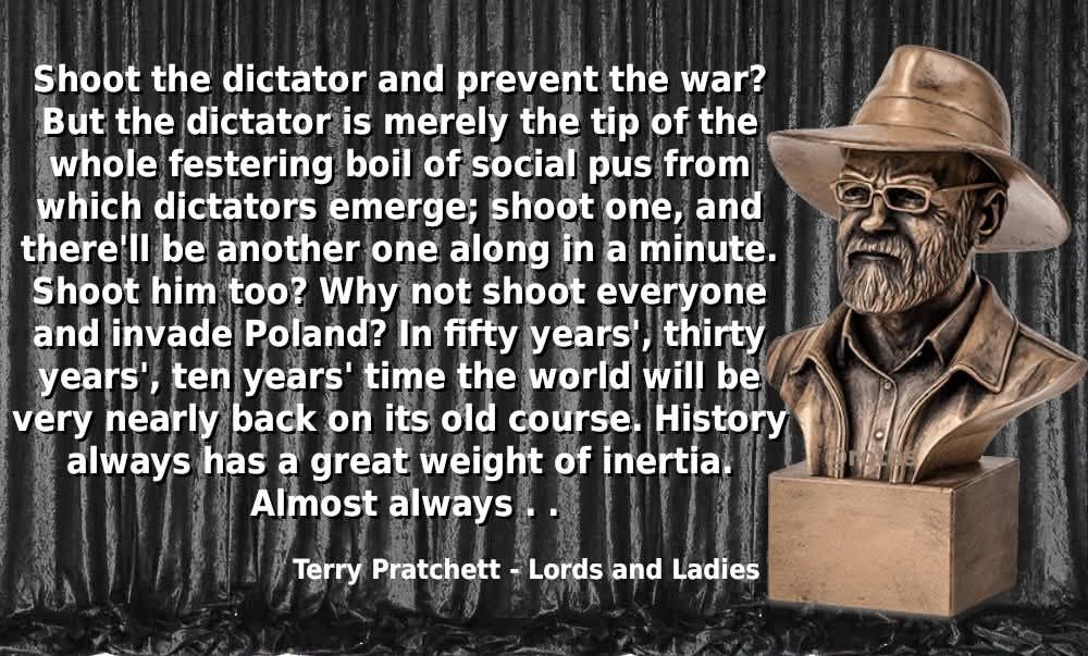 A picture of Sir Terry Pratchett's busy, against a grey curtain backdrop. Overlaid in white text is: 

Shoot the dictator and prevent the war? But the dictator is merely the tip of the whole festering boil of social pus from which dictators emerge; shoot one, and there'll be another one along in a minute. Shoot him too? Why not shoot everyone and invade Poland? In fifty years', thirty years', ten years' time the world will be very nearly back on its old course. History always has a great weight of inertia. Almost always

Terry Pratchett - Lords and Ladies