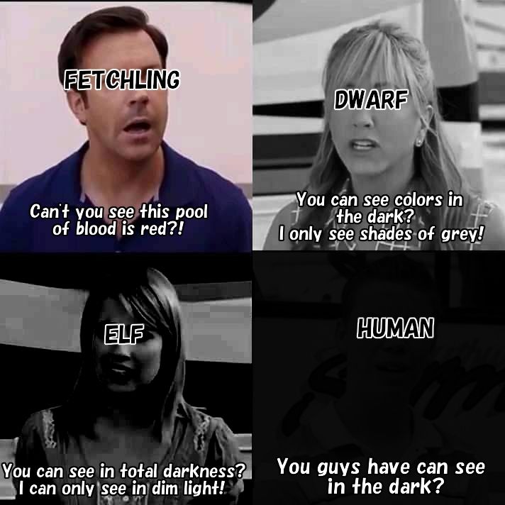 We're the millers meme with each frame being progressively darker.

Fetchling (Jason sedeikis) - "Can't you see this pool of blood is red?"

Dwarf (Jennifer Aniston) - "You can see colors in the dark? I only see shades of gray!"

Elf (Emma Roberts) - "You can see in total darkness? I can only see in dim light!"

Human (Will Poulter) - "You guys can see in the dark?"