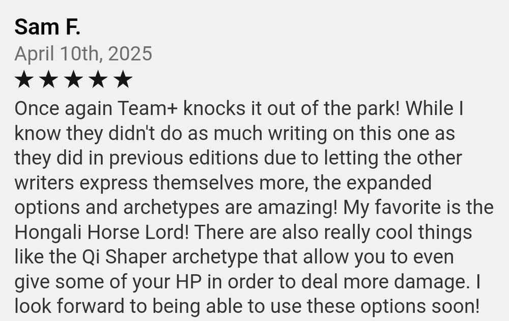 Sam F. 
April 10th, 2025
Five stars  
Once again Team+ knocks it out of the park! While I know they didn't do as much writing on this one as they did in previous editions due to letting the other writers express themselves more, the expanded options and archetypes are amazing! My favorite is the Hongali Horse Lord! There are also really cool things like the Qi Shaper archetype that allow you to even give some of your HP in order to deal more damage. I look forward to being able to use these options soon!