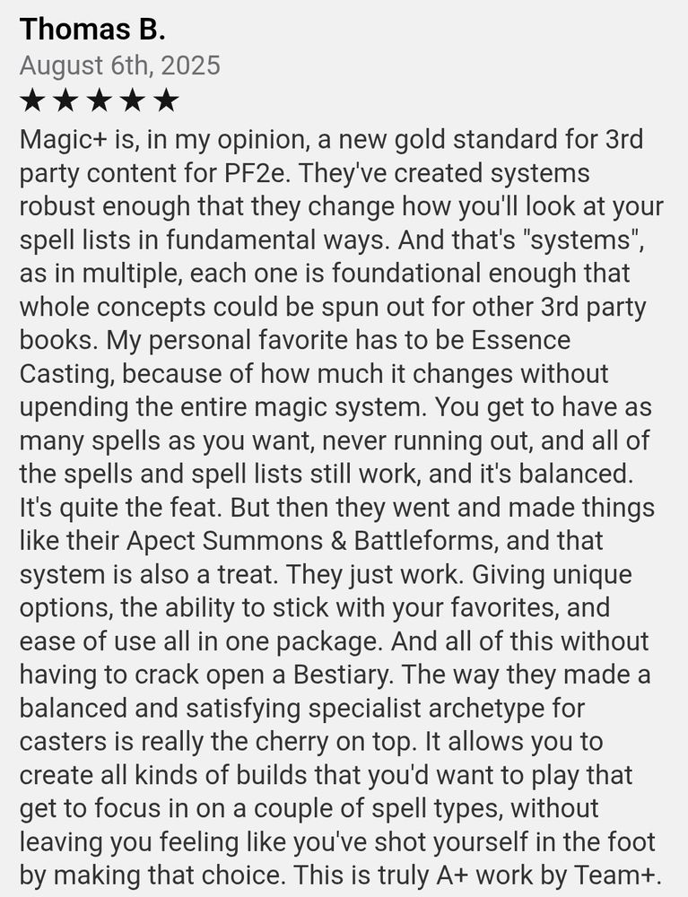 Thomas B. 
August 6th, 2025
Five Stars
Magic+ is, in my opinion, a new gold standard for 3rd party content for PF2e. They've created systems robust enough that they change how you'll look at your spell lists in fundamental ways. And that's "systems", as in multiple, each one is foundational enough that whole concepts could be spun out for other 3rd party books. My personal favorite has to be Essence Casting, because of how much it changes without upending the entire magic system. You get to have as many spells as you want, never running out, and all of the spells and spell lists still work, and it's balanced. It's quite the feat. But then they went and made things like their Apect Summons & Battleforms, and that system is also a treat. They just work. Giving unique options, the ability to stick with your favorites, and ease of use all in one package. And all of this without having to crack open a Bestiary. The way they made a balanced and satisfying specialist archetype for casters is really the cherry on top. It allows you to create all kinds of builds that you'd want to play that get to focus in on a couple of spell types, without leaving you feeling like you've shot yourself in the foot by making that choice. This is truly A+ work by Team+