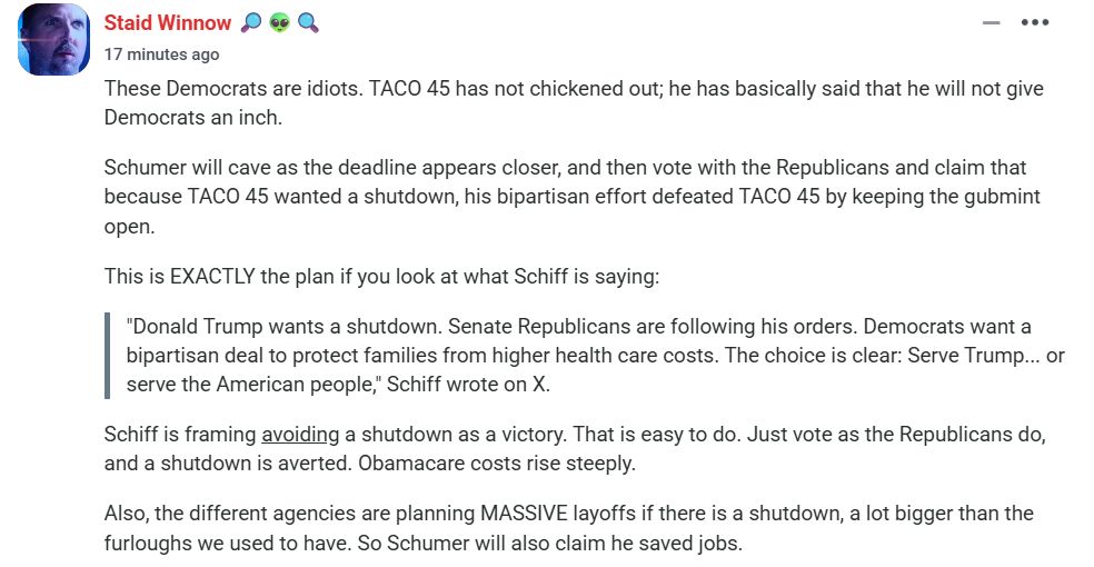 These Democrats are idiots. TACO 45 has not chickened out; he has basically said that he will not give Democrats an inch.

Schumer will cave as the deadline appears closer, and then vote with the Republicans and claim that because TACO 45 wanted a shutdown, his bipartisan effort defeated TACO 45 by keeping the gubmint open.

This is EXACTLY the plan if you look at what Schiff is saying:

"Donald Trump wants a shutdown. Senate Republicans are following his orders. Democrats want a bipartisan deal to protect families from higher health care costs. The choice is clear: Serve Trump... or serve the American people," Schiff wrote on X.
Schiff is framing avoiding a shutdown as a victory. That is easy to do. Just vote as the Republicans do, and a shutdown is averted. Obamacare costs rise steeply.

Also, the different agencies are planning MASSIVE layoffs if there is a shutdown, a lot bigger than the furloughs we used to have. So Schumer will also claim he saved jobs.