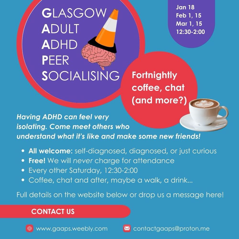 An infographic with Glasgow Adult ADHD Peer Socialsing at the top, next to our logo: a semi-stylised pink brain with an orange and white traffic cone on top. 

Headline: Fortnightly coffee, chat (and more?)

Main text reads: "Having ADHD can feel very isolating. Come meet others who understand what it's like and make some new friends!"

Bullet points beneath read: "All welcome: self-diagnosed, diagnosed, or just curious.
Free! We will never charge for attendance.
Every other Saturday, 12:30-2:00.
Coffee, chat and after, maybe a walk, a drink...
Full details on the website below or drop us a message here!"

A box at the top gives the dates and times of the upcoming meets: "February 1, 15, March 1, 15, 12:30-2:00"

The web address is gaaps.weebly.com, our email address is contactgaaps@proton.me