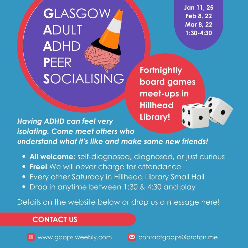 An infographic with Glasgow Adult ADHD Peer Socialising at the top, next to our logo: a semi-stylised pink brain with an orange and white traffic cone on top.
Headline: Fortnightly board games meet ups in Hillhead Library
Main text reads: "Having ADHD can feel very isolating.
Come meet others who understand what it's like and make some new friends!"
Bullet points beneath read: "All welcome: self-diagnosed, diagnosed, or just curious.
Free! We will never charge for attendance.
Every other Saturday in Hillhead Library Small Hall.
Drop in anytime between 1:30 & 4:30 and play
Full details on the website below or drop us a message here!"
A box at the top gives the dates and times of the upcoming meets: "February 8, 22, March 8, 22, 1:30-4:30"
The web address is gaaps.weebly.com, our email address is contactgaaps@proton.me