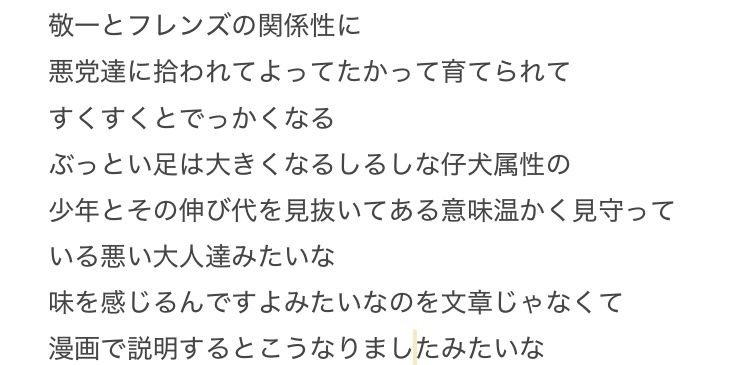 「敬一とフレンズの関係性に
悪党達に拾われてよってたかって育てられて
すくすくとでっかくなる
ぶっとい足は大きくなるしるしな仔犬属性の
少年とその伸び代を見抜いてある意味温かく見守っている悪い大人達みたいな
味を感じるんですよみたいなのを文章じゃなくて
漫画で説明するとこうなりましたみたいな」と書かれている文章のスクショ