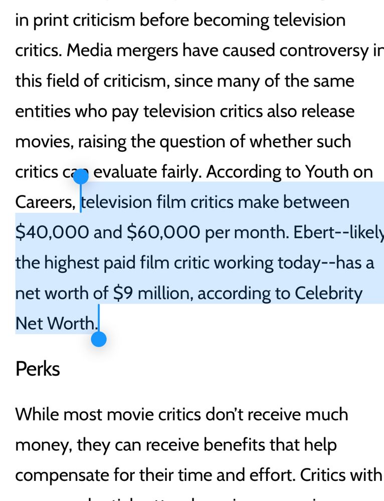 “television film critics make between $40,000 and $60,000 per month. Ebert--likely the highest paid film critic working today--has a net worth of $9 million, according to Celebrity Net Worth.”