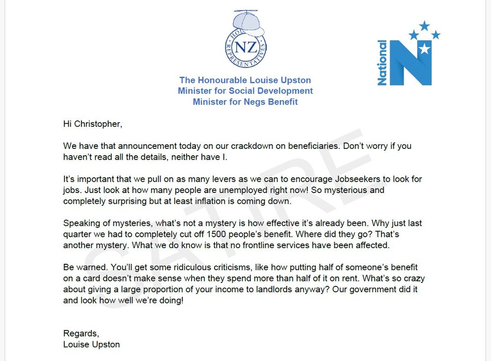 Satirical letter
Hi Christopher, 

We have that announcement today on our crackdown on beneficiaries. Don’t worry if you haven’t read all the details, neither have I. 

It’s important that we pull on as many levers as we can to encourage Jobseekers to look for jobs. Just look at how many people are unemployed right now! So mysterious and completely surprising but at least inflation is coming down. 

Speaking of mysteries, what’s not a mystery is how effective it’s already been. Why just last quarter we had to completely cut off 1500 people’s benefit. Where did they go? That’s another mystery. What we do know is that no frontline services have been affected. 

Be warned. You’ll get some ridiculous criticisms, like how putting half of someone’s benefit on a card doesn’t make sense when they spend more than half of it on rent. What’s so crazy about giving a large proportion of your income to landlords anyway? Our government did it and look how well we’re doing!


Regards,
Louise Upston
