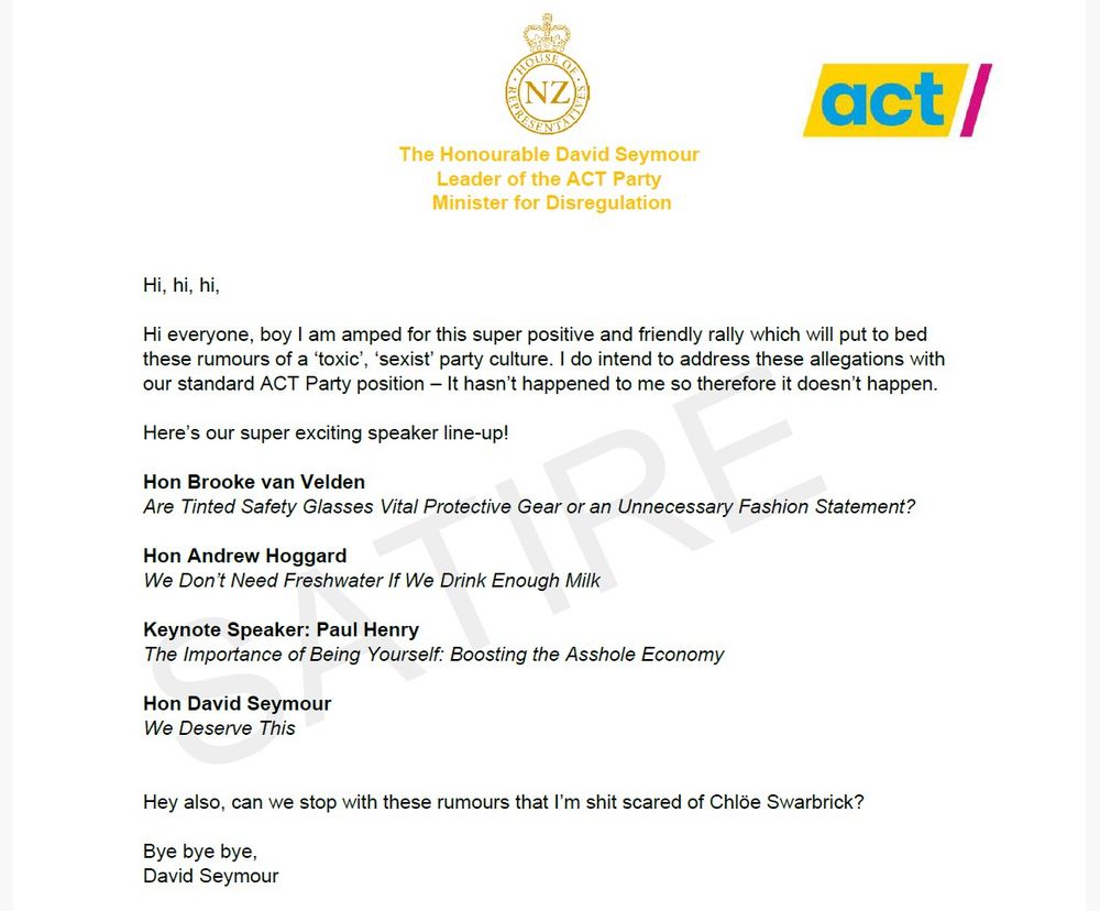 Hi, hi, hi,

Hi everyone, boy I am amped for this super positive and friendly rally which will put to bed these rumours of a ‘toxic’, ‘sexist’ party culture. I do intend to address these allegations with our standard ACT Party position – It hasn’t happened to me so therefore it doesn’t happen.

Here’s our super exciting speaker line-up!

Hon Brooke van Velden
Are Tinted Safety Glasses Vital Protective Gear or an Unnecessary Fashion Statement? 

Hon Andrew Hoggard
We Don’t Need Freshwater If We Drink Enough Milk

Keynote Speaker: Paul Henry
The Importance of Being Yourself: Boosting the Asshole Economy

Hon David Seymour
We Deserve This


Hey also, can we stop with these rumours that I’m shit scared of Chlöe Swarbrick? 

Bye bye bye,
David Seymour