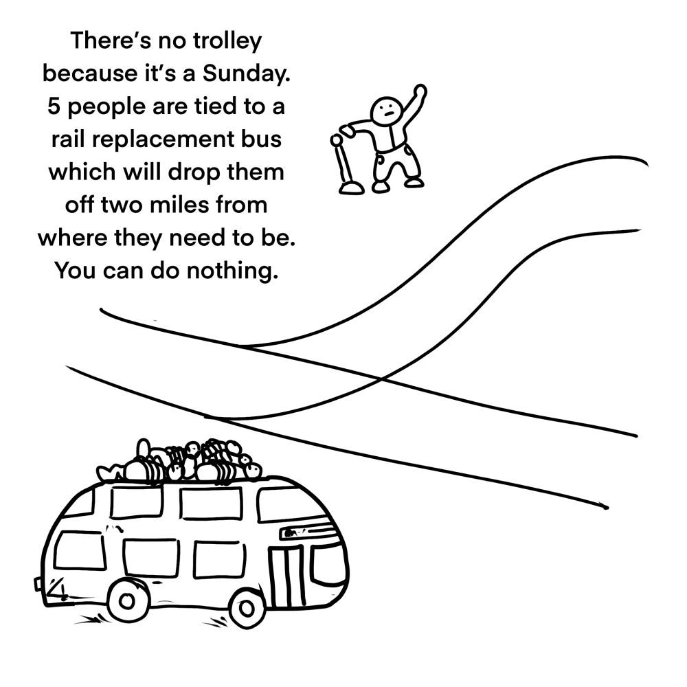 There’s no trolley because it’s a Sunday. 5 people are tied to a rail replacement bus which will drop them off two miles from where they need to be. You can do nothing.