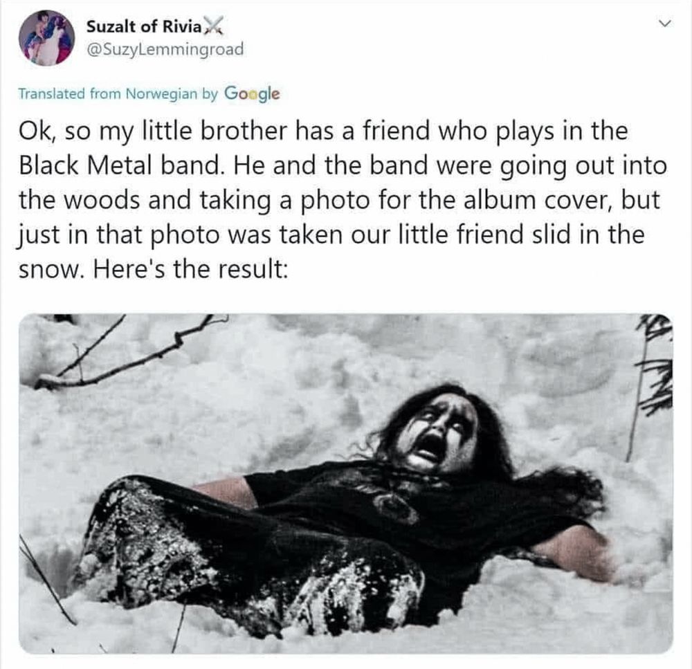 Suzalt of Rivia,
@SuzyLemmingroad
Translated from Norwegian by Google
Ok, so my little brother has a friend who plays in the Black Metal band. He and the band were going out into the woods and taking a photo for the album cover, but just in that photo was taken our little friend slid in the snow. Here's the result:
[photo of a husky young man with long black hair, his face covered in black and white, dressed entirely in black, laying in the snow with his legs submerged to the knees with an extremely distressed expression on his face]