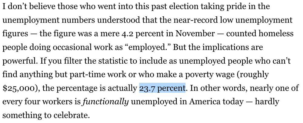 Excerpt of the politico article that the original post is referring to. The text reads "I don’t believe those who went into this past election taking pride in the unemployment numbers understood that the near-record low unemployment figures — the figure was a mere 4.2 percent in November — counted homeless people doing occasional work as “employed.” But the implications are powerful. If you filter the statistic to include as unemployed people who can’t find anything but part-time work or who make a poverty wage (roughly $25,000), the percentage is actually 23.7 percent. In other words, nearly one of every four workers is functionally unemployed in America today — hardly something to celebrate."