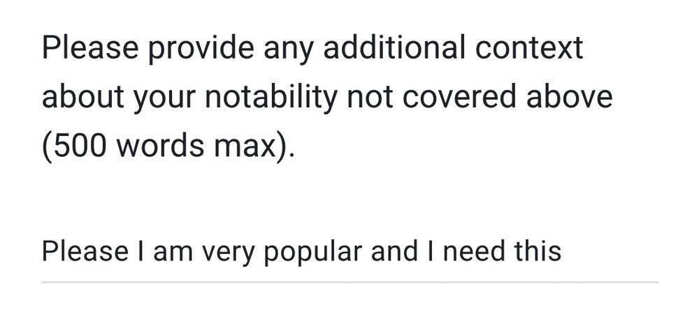 Please provide any additional context about your notability not covered above
(500 words max).
Please 1 am very popular and I need this