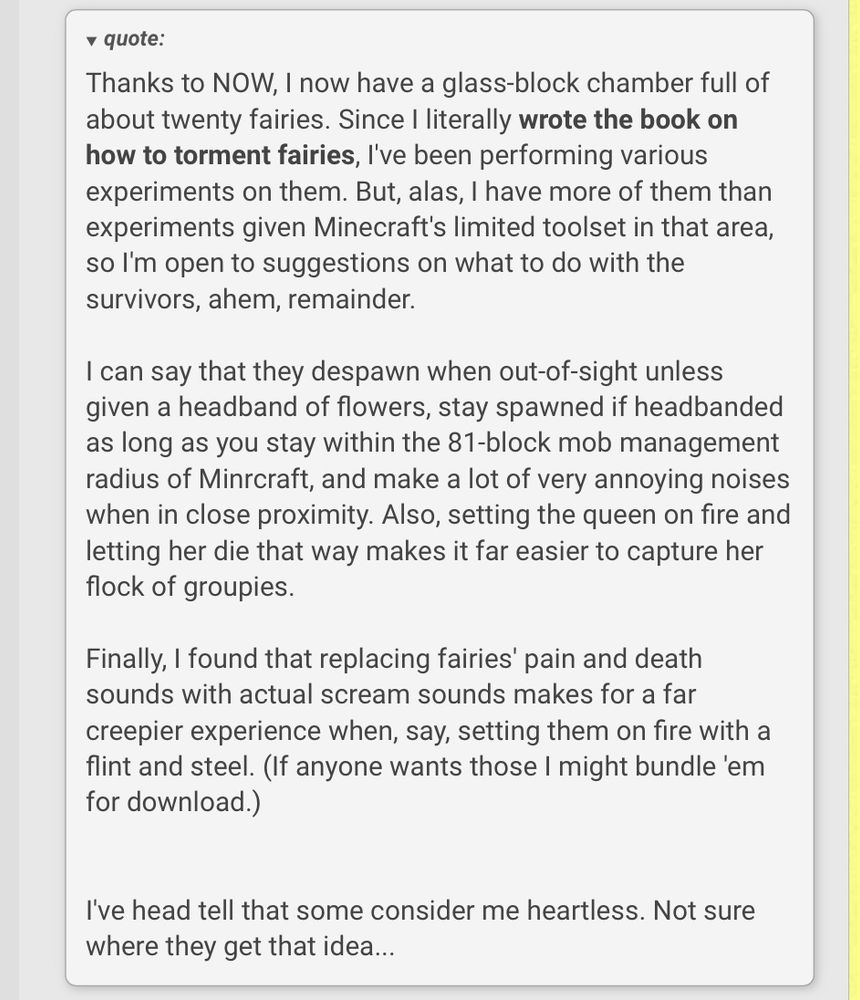 • quote: Thanks to NOW, I now have a glass-block chamber full of about twenty fairies. Since I literally wrote the book on how to torment fairies, I've been performing various experiments on them. But, alas, I have more of them than experiments given Minecraft's limited toolset in that area, so I'm open to suggestions on what to do with the survivors, ahem, remainder. I can say that they despawn when out-of-sight unless given a headband of flowers, stay spawned if headbanded as long as you stay within the 81-block mob management radius of Mincraft, and make a lot of very annoying noises when in close proximity. Also, setting the queen on fire and letting her die that way makes it far easier to capture her flock of groupies. Finally, I found that replacing fairies' pain and death sounds with actual scream sounds makes for a far creepier experience when, say, setting them on fire with a flint and steel. (If anyone wants those I might bundle 'em for download.) I've head tell that some consider me heartless. Not sure where they get that idea...