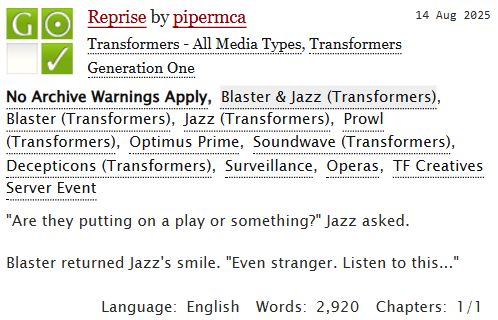 A screenshot of the title card for an AO3 story.
Reprise by pipermca. Published Aug 14 2025. No archive warnings apply. Surveillance, Operas, TF Creatives Server Event.
Summary: "Are they putting on a play or something?" Jazz asked.
Blaster returned Jazz's smile. "Even stranger. Listen to this..."

Language: English. Words: 2920. Chapters 1/1.