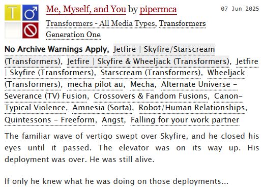 Screenshot for a title card of an AO3 story. Me, Myself, and You by pipermca. No Archive Warnings Apply. Rated Teen. Fandoms: G1. Relationships: Skyfire/Starscream, Skyfire & Wheeljack. Additional Tags: Mecha Pilot AU, Mecha, Alternate Universe - Severence (TV) Fusion, Crossovers & Fandom Fusions, Canon-Typical Violence, Amnesia (sorta), Robot/Human Relationships, Quintessons, Angst, Falling for your work partner
Summary: 

    The familiar wave of vertigo swept over Skyfire, and he closed his eyes until it passed. The elevator was on its way up. His deployment was over. He was still alive.
If only he knew what he was doing on those deployments...