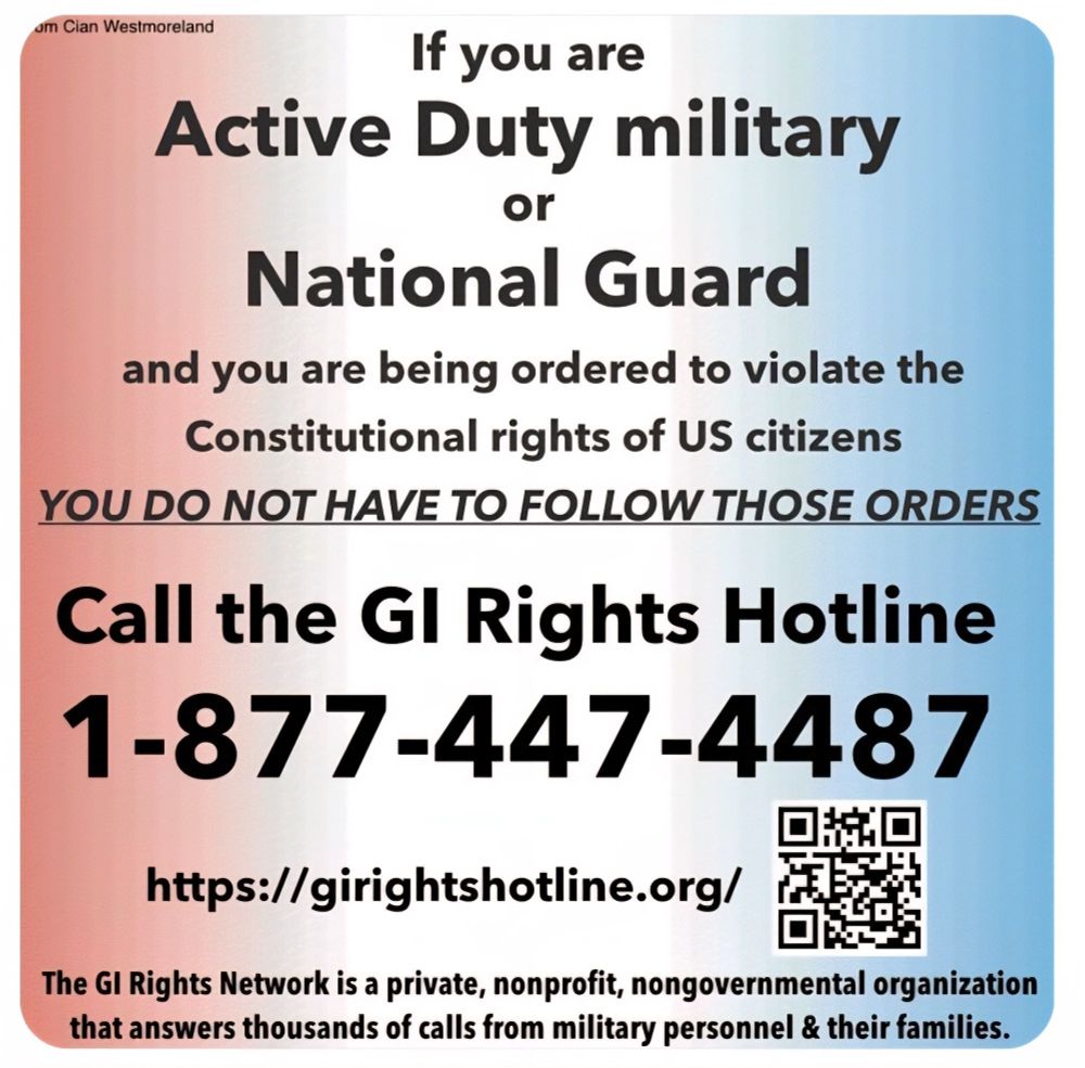 If you are an active duty, military or National Guard and you’re being ordered to violate the constitutional rights of US citizens, you do not have to follow those orders and call the G.I. rights hotline one – 877–4 47–4487 or go to hdps://girightshotline.org/Theg.i. rights network is private nonprofit non-government organization that answers thousands of calls from military personnel in their families