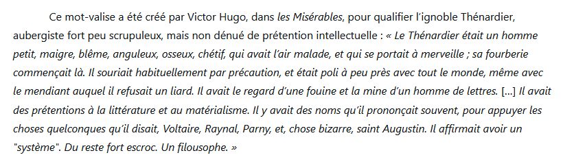(texte) : Ce mot-valise a été créé par Victor Hugo, dans les Misérables, pour qualifier l’ignoble Thénardier, aubergiste fort peu scrupuleux, mais non dénué de prétention intellectuelle : « Le Thénardier était un homme petit, maigre, blême, anguleux, osseux, chétif, qui avait l’air malade, et qui se portait à merveille ; sa fourberie commençait là. Il souriait habituellement par précaution, et était poli à peu près avec tout le monde, même avec le mendiant auquel il refusait un liard. Il avait le regard d’une fouine et la mine d’un homme de lettres. […] Il avait des prétentions à la littérature et au matérialisme. Il y avait des noms qu’il prononçait souvent, pour appuyer les choses quelconques qu’il disait, Voltaire, Raynal, Parny, et, chose bizarre, saint Augustin. Il affirmait avoir un "système". Du reste fort escroc. Un filousophe. »