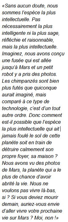 « Sans aucun doute, nous sommes l’espèce la plus intellectuelle. Pas nécessairement la plus intelligente ni la plus sage, réfléchie et raisonnable, mais la plus intellectuelle. Imaginez, nous avons conçu une fusée qui est allée jusqu’à Mars et un petit robot y a pris des photos. Les chimpanzés sont bien plus futés que quiconque aurait imaginé, mais comparé à ce type de technologie, c’est d’un tout autre ordre. Donc comment est-il possible que l’espèce la plus intellectuelle qui ait jamais foulé le sol de cette planète soit en train de détruire calmement son propre foyer, sa maison ? Nous avons vu des photos de Mars, la planète qui a le plus de chance d’avoir abrité la vie. Nous ne voulons pas vivre là-bas, si ? Si vous deviez mourir demain, auriez-vous envie d’aller vivre votre prochaine vie sur Mars ? Moi, non ! » 