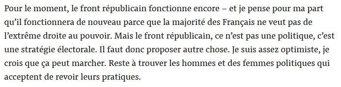 Pour le moment, le front républicain fonctionne encore – et je pense pour ma part qu’il fonctionnera de nouveau parce que la majorité des Français ne veut pas de l’extrême droite au pouvoir. Mais le front républicain, ce n’est pas une politique, c’est une stratégie électorale. Il faut donc proposer autre chose. Je suis assez optimiste, je crois que ça peut marcher. Reste à trouver les hommes et des femmes politiques qui acceptent de revoir leurs pratiques.