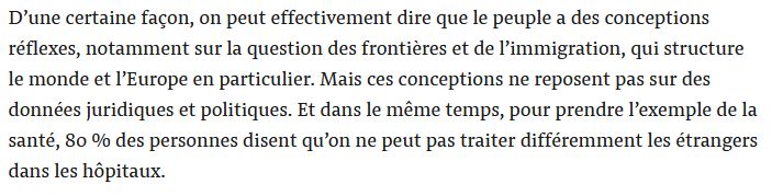 D’une certaine façon, on peut effectivement dire que le peuple a des conceptions réflexes, notamment sur la question des frontières et de l’immigration, qui structure le monde et l’Europe en particulier. Mais ces conceptions ne reposent pas sur des données juridiques et politiques. Et dans le même temps, pour prendre l’exemple de la santé, 80 % des personnes disent qu’on ne peut pas traiter différemment les étrangers dans les hôpitaux.