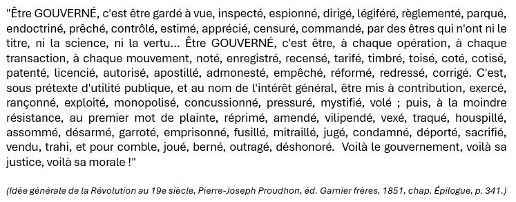"Être GOUVERNÉ, c'est être gardé à vue, inspecté, espionné, dirigé, légiféré, règlementé, parqué, endoctriné, prêché, contrôlé, estimé, apprécié, censuré, commandé, par des êtres qui n'ont ni le titre, ni la science, ni la vertu… Être GOUVERNÉ, c'est être, à chaque opération, à chaque transaction, à chaque mouvement, noté, enregistré, recensé, tarifé, timbré, toisé, coté, cotisé, patenté, licencié, autorisé, apostillé, admonesté, empêché, réformé, redressé, corrigé. C'est, sous prétexte d'utilité publique, et au nom de l'intérêt général, être mis à contribution, exercé, rançonné, exploité, monopolisé, concussionné, pressuré, mystifié, volé ; puis, à la moindre résistance, au premier mot de plainte, réprimé, amendé, vilipendé, vexé, traqué, houspillé, assommé, désarmé, garroté, emprisonné, fusillé, mitraillé, jugé, condamné, déporté, sacrifié, vendu, trahi, et pour comble, joué, berné, outragé, déshonoré.  Voilà le gouvernement, voilà sa justice, voilà sa morale !"

(Idée générale de la Révolution au 19e siècle, Pierre-Joseph Proudhon, éd. Garnier frères, 1851, chap. Épilogue, p. 341.)