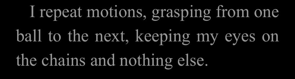 I repeat motions, grasping from one ball to the next, keeping my eyes on the chains and nothing else.